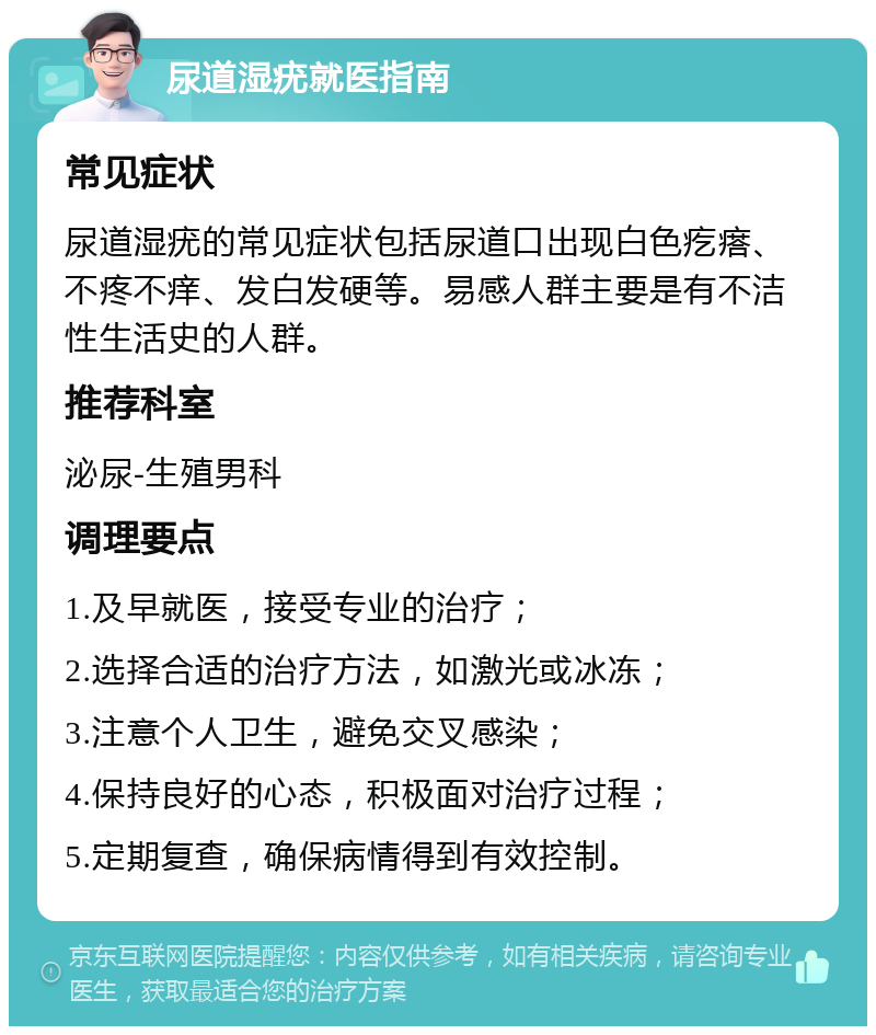 尿道湿疣就医指南 常见症状 尿道湿疣的常见症状包括尿道口出现白色疙瘩、不疼不痒、发白发硬等。易感人群主要是有不洁性生活史的人群。 推荐科室 泌尿-生殖男科 调理要点 1.及早就医，接受专业的治疗； 2.选择合适的治疗方法，如激光或冰冻； 3.注意个人卫生，避免交叉感染； 4.保持良好的心态，积极面对治疗过程； 5.定期复查，确保病情得到有效控制。