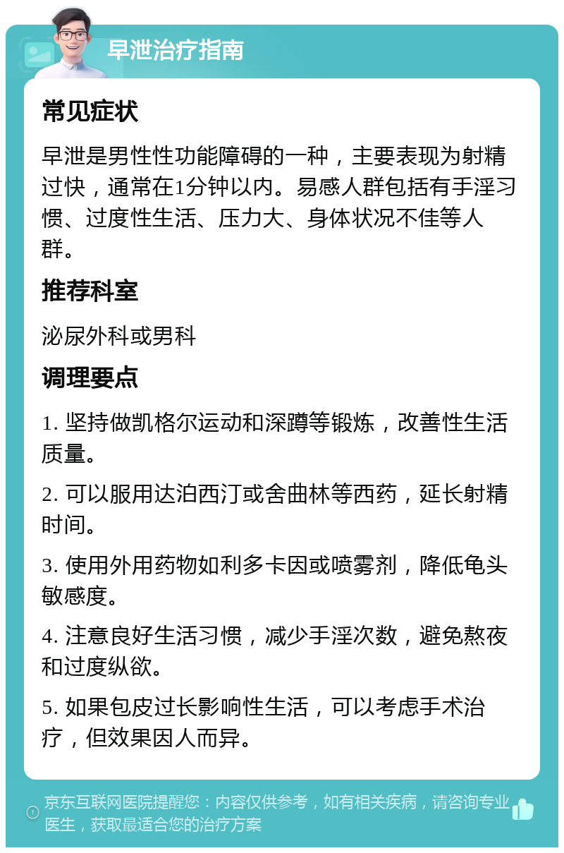 早泄治疗指南 常见症状 早泄是男性性功能障碍的一种，主要表现为射精过快，通常在1分钟以内。易感人群包括有手淫习惯、过度性生活、压力大、身体状况不佳等人群。 推荐科室 泌尿外科或男科 调理要点 1. 坚持做凯格尔运动和深蹲等锻炼，改善性生活质量。 2. 可以服用达泊西汀或舍曲林等西药，延长射精时间。 3. 使用外用药物如利多卡因或喷雾剂，降低龟头敏感度。 4. 注意良好生活习惯，减少手淫次数，避免熬夜和过度纵欲。 5. 如果包皮过长影响性生活，可以考虑手术治疗，但效果因人而异。