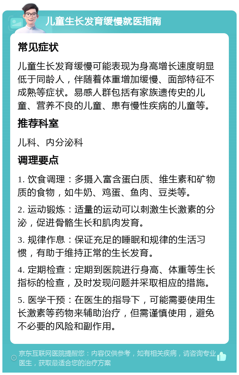 儿童生长发育缓慢就医指南 常见症状 儿童生长发育缓慢可能表现为身高增长速度明显低于同龄人，伴随着体重增加缓慢、面部特征不成熟等症状。易感人群包括有家族遗传史的儿童、营养不良的儿童、患有慢性疾病的儿童等。 推荐科室 儿科、内分泌科 调理要点 1. 饮食调理：多摄入富含蛋白质、维生素和矿物质的食物，如牛奶、鸡蛋、鱼肉、豆类等。 2. 运动锻炼：适量的运动可以刺激生长激素的分泌，促进骨骼生长和肌肉发育。 3. 规律作息：保证充足的睡眠和规律的生活习惯，有助于维持正常的生长发育。 4. 定期检查：定期到医院进行身高、体重等生长指标的检查，及时发现问题并采取相应的措施。 5. 医学干预：在医生的指导下，可能需要使用生长激素等药物来辅助治疗，但需谨慎使用，避免不必要的风险和副作用。