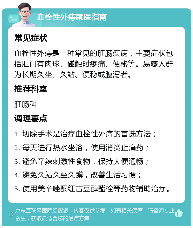 血栓性外痔就医指南 常见症状 血栓性外痔是一种常见的肛肠疾病，主要症状包括肛门有肉球、碰触时疼痛、便秘等。易感人群为长期久坐、久站、便秘或腹泻者。 推荐科室 肛肠科 调理要点 1. 切除手术是治疗血栓性外痔的首选方法； 2. 每天进行热水坐浴，使用消炎止痛药； 3. 避免辛辣刺激性食物，保持大便通畅； 4. 避免久站久坐久蹲，改善生活习惯； 5. 使用美辛唑酮红古豆醇酯栓等药物辅助治疗。