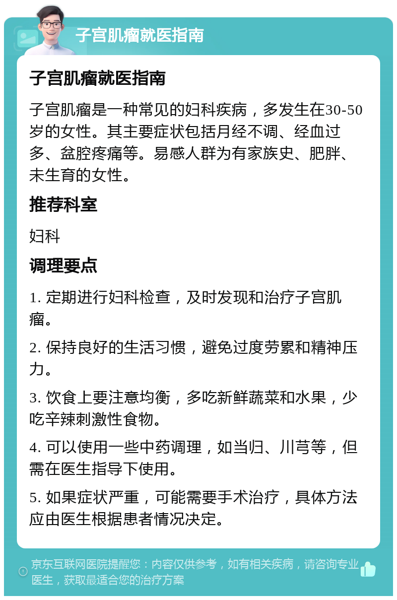 子宫肌瘤就医指南 子宫肌瘤就医指南 子宫肌瘤是一种常见的妇科疾病，多发生在30-50岁的女性。其主要症状包括月经不调、经血过多、盆腔疼痛等。易感人群为有家族史、肥胖、未生育的女性。 推荐科室 妇科 调理要点 1. 定期进行妇科检查，及时发现和治疗子宫肌瘤。 2. 保持良好的生活习惯，避免过度劳累和精神压力。 3. 饮食上要注意均衡，多吃新鲜蔬菜和水果，少吃辛辣刺激性食物。 4. 可以使用一些中药调理，如当归、川芎等，但需在医生指导下使用。 5. 如果症状严重，可能需要手术治疗，具体方法应由医生根据患者情况决定。