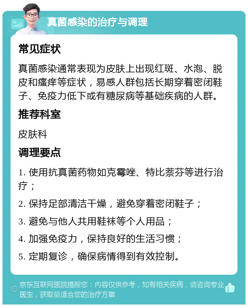 真菌感染的治疗与调理 常见症状 真菌感染通常表现为皮肤上出现红斑、水泡、脱皮和瘙痒等症状，易感人群包括长期穿着密闭鞋子、免疫力低下或有糖尿病等基础疾病的人群。 推荐科室 皮肤科 调理要点 1. 使用抗真菌药物如克霉唑、特比萘芬等进行治疗； 2. 保持足部清洁干燥，避免穿着密闭鞋子； 3. 避免与他人共用鞋袜等个人用品； 4. 加强免疫力，保持良好的生活习惯； 5. 定期复诊，确保病情得到有效控制。