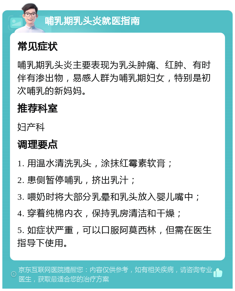 哺乳期乳头炎就医指南 常见症状 哺乳期乳头炎主要表现为乳头肿痛、红肿、有时伴有渗出物，易感人群为哺乳期妇女，特别是初次哺乳的新妈妈。 推荐科室 妇产科 调理要点 1. 用温水清洗乳头，涂抹红霉素软膏； 2. 患侧暂停哺乳，挤出乳汁； 3. 喂奶时将大部分乳晕和乳头放入婴儿嘴中； 4. 穿着纯棉内衣，保持乳房清洁和干燥； 5. 如症状严重，可以口服阿莫西林，但需在医生指导下使用。