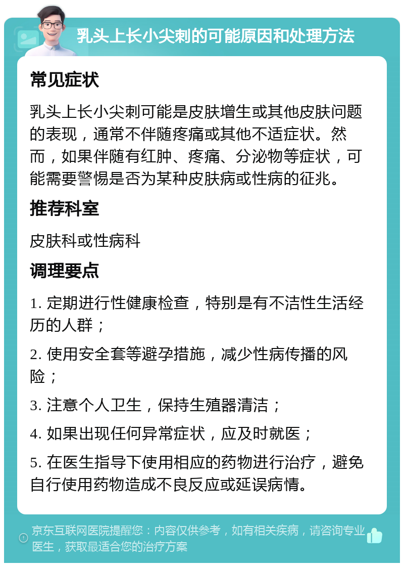 乳头上长小尖刺的可能原因和处理方法 常见症状 乳头上长小尖刺可能是皮肤增生或其他皮肤问题的表现，通常不伴随疼痛或其他不适症状。然而，如果伴随有红肿、疼痛、分泌物等症状，可能需要警惕是否为某种皮肤病或性病的征兆。 推荐科室 皮肤科或性病科 调理要点 1. 定期进行性健康检查，特别是有不洁性生活经历的人群； 2. 使用安全套等避孕措施，减少性病传播的风险； 3. 注意个人卫生，保持生殖器清洁； 4. 如果出现任何异常症状，应及时就医； 5. 在医生指导下使用相应的药物进行治疗，避免自行使用药物造成不良反应或延误病情。