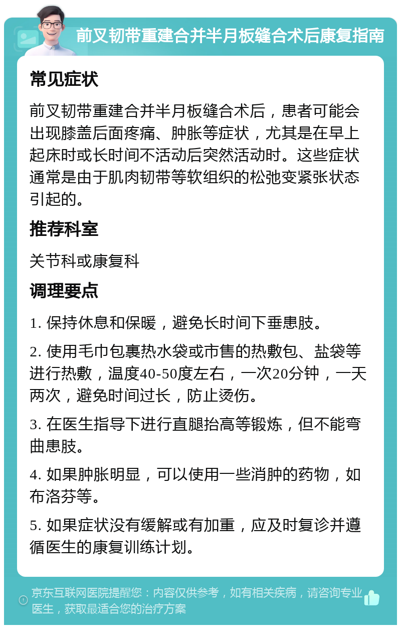 前叉韧带重建合并半月板缝合术后康复指南 常见症状 前叉韧带重建合并半月板缝合术后，患者可能会出现膝盖后面疼痛、肿胀等症状，尤其是在早上起床时或长时间不活动后突然活动时。这些症状通常是由于肌肉韧带等软组织的松弛变紧张状态引起的。 推荐科室 关节科或康复科 调理要点 1. 保持休息和保暖，避免长时间下垂患肢。 2. 使用毛巾包裹热水袋或市售的热敷包、盐袋等进行热敷，温度40-50度左右，一次20分钟，一天两次，避免时间过长，防止烫伤。 3. 在医生指导下进行直腿抬高等锻炼，但不能弯曲患肢。 4. 如果肿胀明显，可以使用一些消肿的药物，如布洛芬等。 5. 如果症状没有缓解或有加重，应及时复诊并遵循医生的康复训练计划。