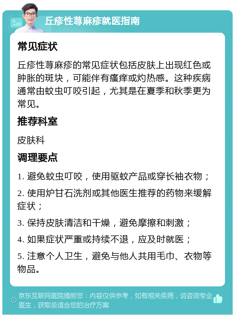 丘疹性荨麻疹就医指南 常见症状 丘疹性荨麻疹的常见症状包括皮肤上出现红色或肿胀的斑块，可能伴有瘙痒或灼热感。这种疾病通常由蚊虫叮咬引起，尤其是在夏季和秋季更为常见。 推荐科室 皮肤科 调理要点 1. 避免蚊虫叮咬，使用驱蚊产品或穿长袖衣物； 2. 使用炉甘石洗剂或其他医生推荐的药物来缓解症状； 3. 保持皮肤清洁和干燥，避免摩擦和刺激； 4. 如果症状严重或持续不退，应及时就医； 5. 注意个人卫生，避免与他人共用毛巾、衣物等物品。