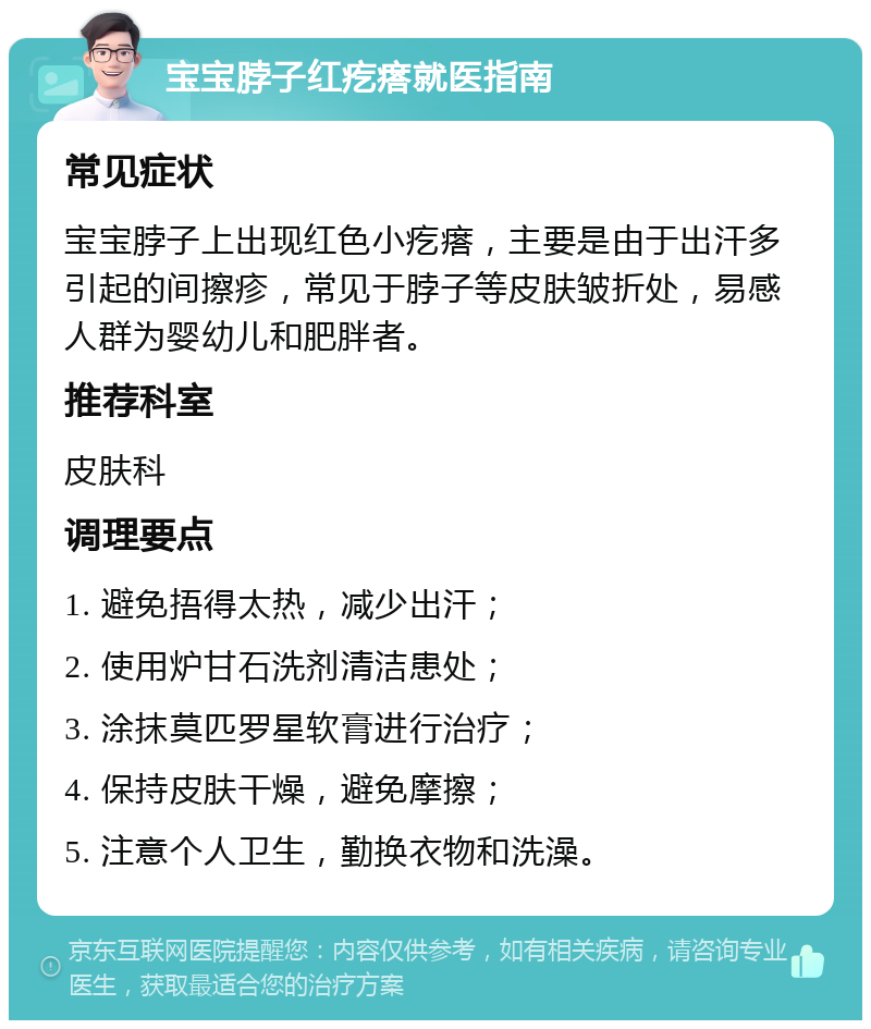 宝宝脖子红疙瘩就医指南 常见症状 宝宝脖子上出现红色小疙瘩，主要是由于出汗多引起的间擦疹，常见于脖子等皮肤皱折处，易感人群为婴幼儿和肥胖者。 推荐科室 皮肤科 调理要点 1. 避免捂得太热，减少出汗； 2. 使用炉甘石洗剂清洁患处； 3. 涂抹莫匹罗星软膏进行治疗； 4. 保持皮肤干燥，避免摩擦； 5. 注意个人卫生，勤换衣物和洗澡。