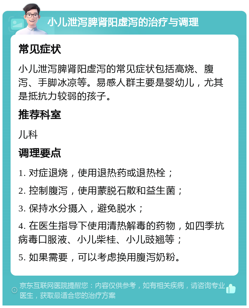 小儿泄泻脾肾阳虚泻的治疗与调理 常见症状 小儿泄泻脾肾阳虚泻的常见症状包括高烧、腹泻、手脚冰凉等。易感人群主要是婴幼儿，尤其是抵抗力较弱的孩子。 推荐科室 儿科 调理要点 1. 对症退烧，使用退热药或退热栓； 2. 控制腹泻，使用蒙脱石散和益生菌； 3. 保持水分摄入，避免脱水； 4. 在医生指导下使用清热解毒的药物，如四季抗病毒口服液、小儿柴桂、小儿豉翘等； 5. 如果需要，可以考虑换用腹泻奶粉。