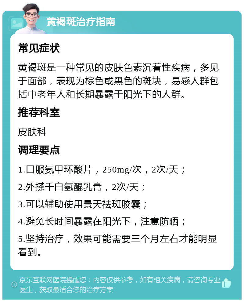 黄褐斑治疗指南 常见症状 黄褐斑是一种常见的皮肤色素沉着性疾病，多见于面部，表现为棕色或黑色的斑块，易感人群包括中老年人和长期暴露于阳光下的人群。 推荐科室 皮肤科 调理要点 1.口服氨甲环酸片，250mg/次，2次/天； 2.外搽千白氢醌乳膏，2次/天； 3.可以辅助使用景天祛斑胶囊； 4.避免长时间暴露在阳光下，注意防晒； 5.坚持治疗，效果可能需要三个月左右才能明显看到。