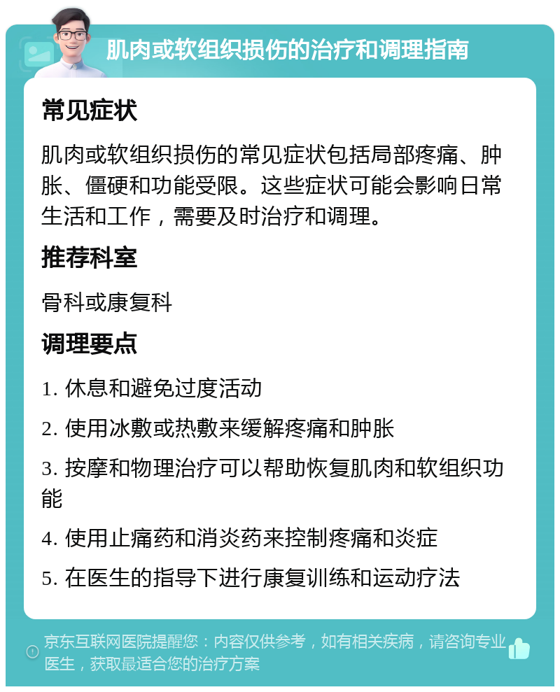 肌肉或软组织损伤的治疗和调理指南 常见症状 肌肉或软组织损伤的常见症状包括局部疼痛、肿胀、僵硬和功能受限。这些症状可能会影响日常生活和工作，需要及时治疗和调理。 推荐科室 骨科或康复科 调理要点 1. 休息和避免过度活动 2. 使用冰敷或热敷来缓解疼痛和肿胀 3. 按摩和物理治疗可以帮助恢复肌肉和软组织功能 4. 使用止痛药和消炎药来控制疼痛和炎症 5. 在医生的指导下进行康复训练和运动疗法