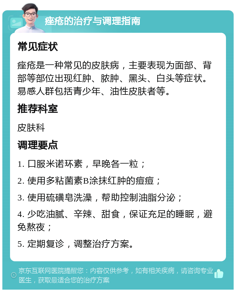 痤疮的治疗与调理指南 常见症状 痤疮是一种常见的皮肤病，主要表现为面部、背部等部位出现红肿、脓肿、黑头、白头等症状。易感人群包括青少年、油性皮肤者等。 推荐科室 皮肤科 调理要点 1. 口服米诺环素，早晚各一粒； 2. 使用多粘菌素B涂抹红肿的痘痘； 3. 使用硫磺皂洗澡，帮助控制油脂分泌； 4. 少吃油腻、辛辣、甜食，保证充足的睡眠，避免熬夜； 5. 定期复诊，调整治疗方案。