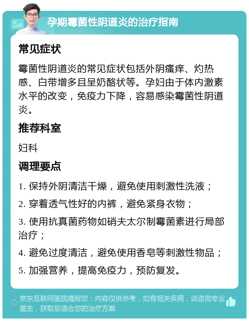 孕期霉菌性阴道炎的治疗指南 常见症状 霉菌性阴道炎的常见症状包括外阴瘙痒、灼热感、白带增多且呈奶酪状等。孕妇由于体内激素水平的改变，免疫力下降，容易感染霉菌性阴道炎。 推荐科室 妇科 调理要点 1. 保持外阴清洁干燥，避免使用刺激性洗液； 2. 穿着透气性好的内裤，避免紧身衣物； 3. 使用抗真菌药物如硝夫太尔制霉菌素进行局部治疗； 4. 避免过度清洁，避免使用香皂等刺激性物品； 5. 加强营养，提高免疫力，预防复发。