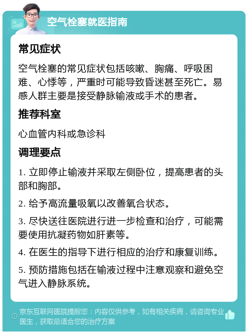 空气栓塞就医指南 常见症状 空气栓塞的常见症状包括咳嗽、胸痛、呼吸困难、心悸等，严重时可能导致昏迷甚至死亡。易感人群主要是接受静脉输液或手术的患者。 推荐科室 心血管内科或急诊科 调理要点 1. 立即停止输液并采取左侧卧位，提高患者的头部和胸部。 2. 给予高流量吸氧以改善氧合状态。 3. 尽快送往医院进行进一步检查和治疗，可能需要使用抗凝药物如肝素等。 4. 在医生的指导下进行相应的治疗和康复训练。 5. 预防措施包括在输液过程中注意观察和避免空气进入静脉系统。