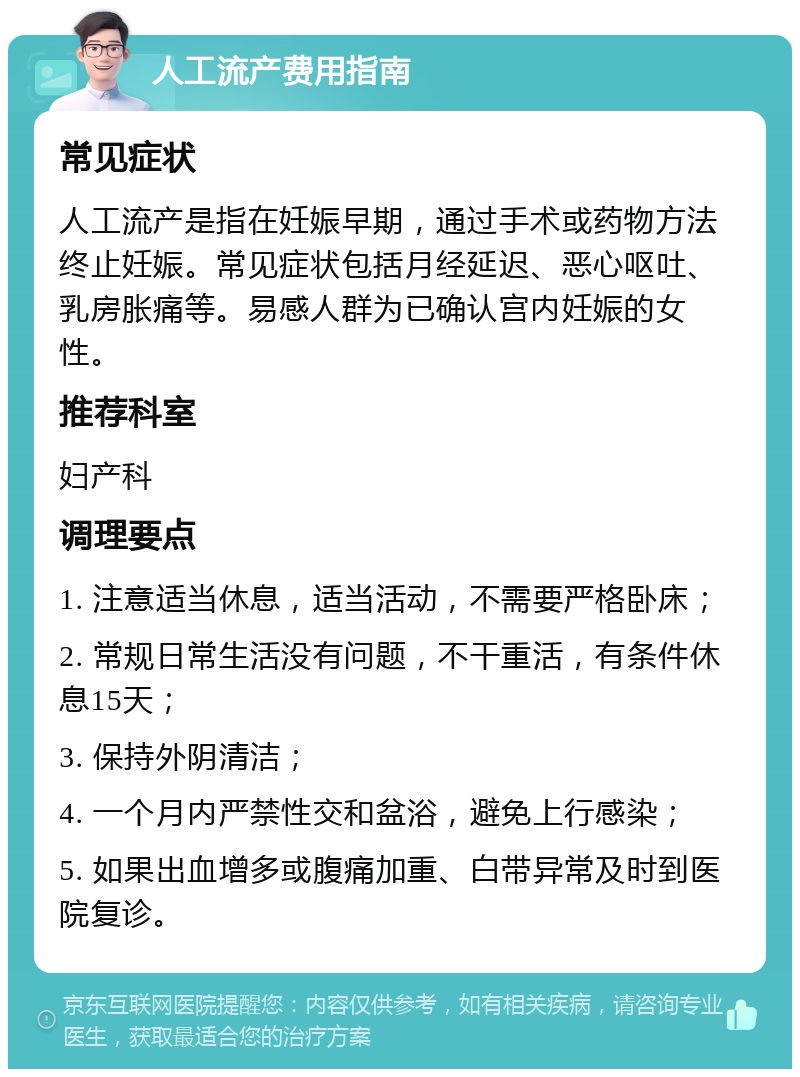 人工流产费用指南 常见症状 人工流产是指在妊娠早期，通过手术或药物方法终止妊娠。常见症状包括月经延迟、恶心呕吐、乳房胀痛等。易感人群为已确认宫内妊娠的女性。 推荐科室 妇产科 调理要点 1. 注意适当休息，适当活动，不需要严格卧床； 2. 常规日常生活没有问题，不干重活，有条件休息15天； 3. 保持外阴清洁； 4. 一个月内严禁性交和盆浴，避免上行感染； 5. 如果出血增多或腹痛加重、白带异常及时到医院复诊。