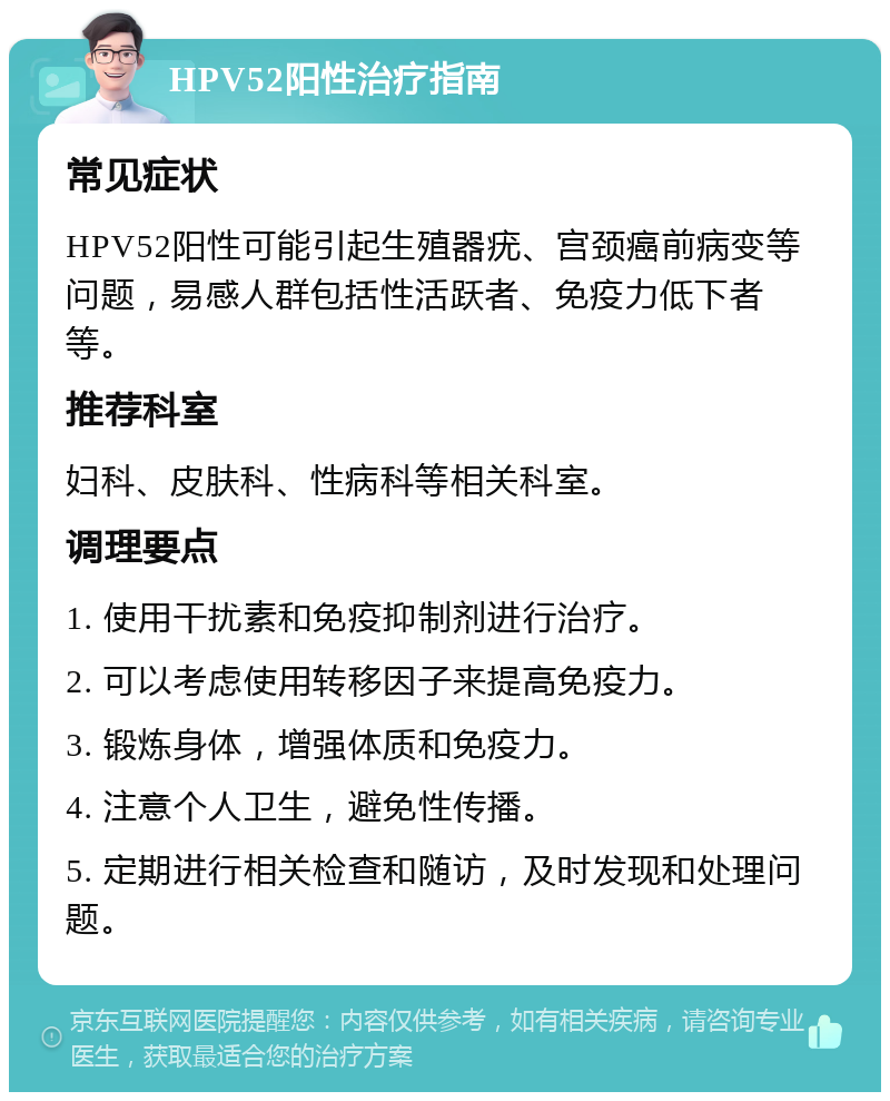 HPV52阳性治疗指南 常见症状 HPV52阳性可能引起生殖器疣、宫颈癌前病变等问题，易感人群包括性活跃者、免疫力低下者等。 推荐科室 妇科、皮肤科、性病科等相关科室。 调理要点 1. 使用干扰素和免疫抑制剂进行治疗。 2. 可以考虑使用转移因子来提高免疫力。 3. 锻炼身体，增强体质和免疫力。 4. 注意个人卫生，避免性传播。 5. 定期进行相关检查和随访，及时发现和处理问题。