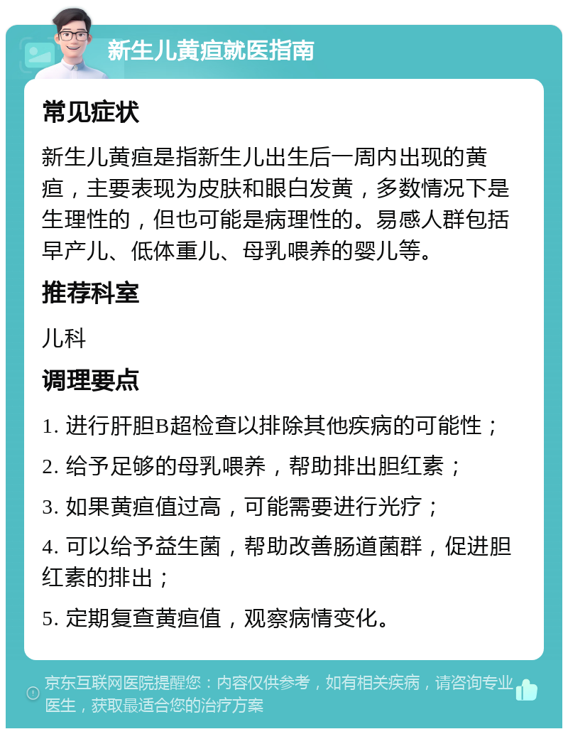 新生儿黄疸就医指南 常见症状 新生儿黄疸是指新生儿出生后一周内出现的黄疸，主要表现为皮肤和眼白发黄，多数情况下是生理性的，但也可能是病理性的。易感人群包括早产儿、低体重儿、母乳喂养的婴儿等。 推荐科室 儿科 调理要点 1. 进行肝胆B超检查以排除其他疾病的可能性； 2. 给予足够的母乳喂养，帮助排出胆红素； 3. 如果黄疸值过高，可能需要进行光疗； 4. 可以给予益生菌，帮助改善肠道菌群，促进胆红素的排出； 5. 定期复查黄疸值，观察病情变化。