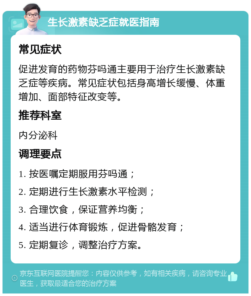 生长激素缺乏症就医指南 常见症状 促进发育的药物芬吗通主要用于治疗生长激素缺乏症等疾病。常见症状包括身高增长缓慢、体重增加、面部特征改变等。 推荐科室 内分泌科 调理要点 1. 按医嘱定期服用芬吗通； 2. 定期进行生长激素水平检测； 3. 合理饮食，保证营养均衡； 4. 适当进行体育锻炼，促进骨骼发育； 5. 定期复诊，调整治疗方案。