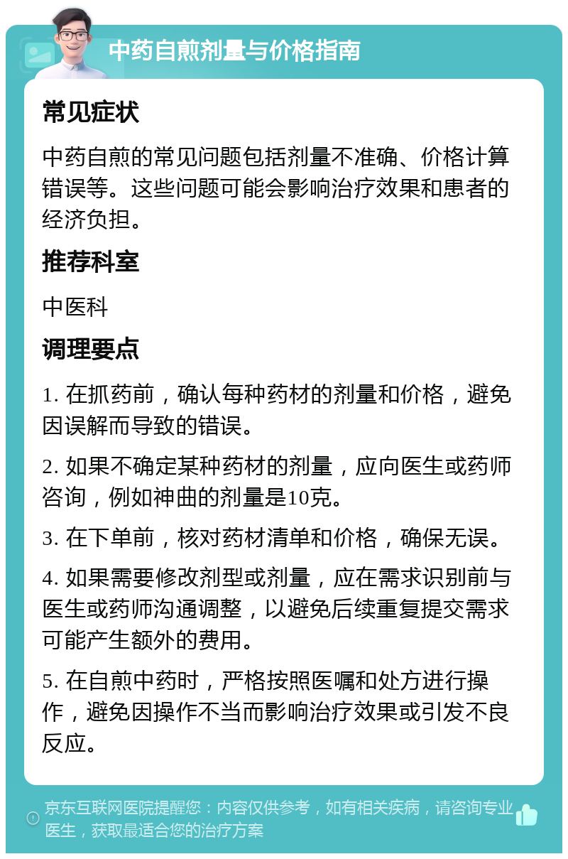 中药自煎剂量与价格指南 常见症状 中药自煎的常见问题包括剂量不准确、价格计算错误等。这些问题可能会影响治疗效果和患者的经济负担。 推荐科室 中医科 调理要点 1. 在抓药前，确认每种药材的剂量和价格，避免因误解而导致的错误。 2. 如果不确定某种药材的剂量，应向医生或药师咨询，例如神曲的剂量是10克。 3. 在下单前，核对药材清单和价格，确保无误。 4. 如果需要修改剂型或剂量，应在需求识别前与医生或药师沟通调整，以避免后续重复提交需求可能产生额外的费用。 5. 在自煎中药时，严格按照医嘱和处方进行操作，避免因操作不当而影响治疗效果或引发不良反应。