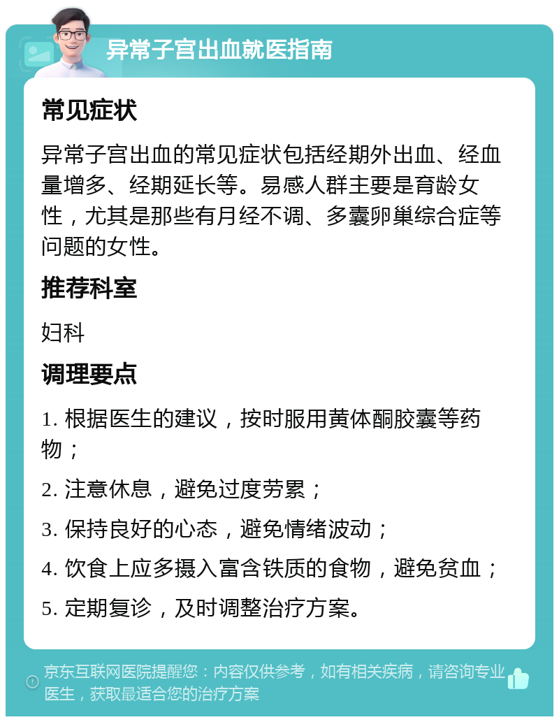 异常子宫出血就医指南 常见症状 异常子宫出血的常见症状包括经期外出血、经血量增多、经期延长等。易感人群主要是育龄女性，尤其是那些有月经不调、多囊卵巢综合症等问题的女性。 推荐科室 妇科 调理要点 1. 根据医生的建议，按时服用黄体酮胶囊等药物； 2. 注意休息，避免过度劳累； 3. 保持良好的心态，避免情绪波动； 4. 饮食上应多摄入富含铁质的食物，避免贫血； 5. 定期复诊，及时调整治疗方案。