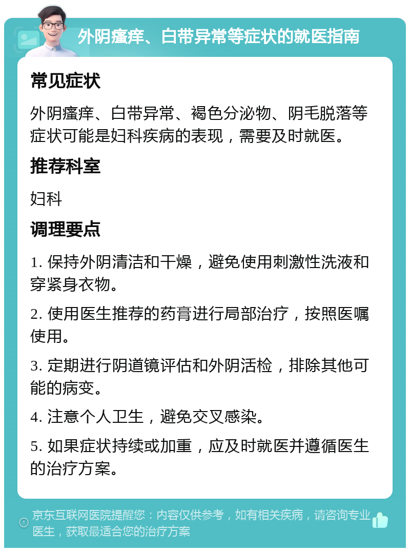 外阴瘙痒、白带异常等症状的就医指南 常见症状 外阴瘙痒、白带异常、褐色分泌物、阴毛脱落等症状可能是妇科疾病的表现，需要及时就医。 推荐科室 妇科 调理要点 1. 保持外阴清洁和干燥，避免使用刺激性洗液和穿紧身衣物。 2. 使用医生推荐的药膏进行局部治疗，按照医嘱使用。 3. 定期进行阴道镜评估和外阴活检，排除其他可能的病变。 4. 注意个人卫生，避免交叉感染。 5. 如果症状持续或加重，应及时就医并遵循医生的治疗方案。