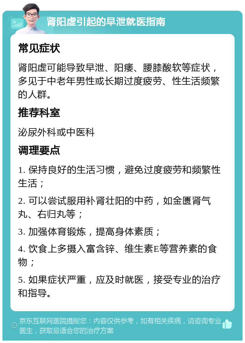 肾阳虚引起的早泄就医指南 常见症状 肾阳虚可能导致早泄、阳痿、腰膝酸软等症状，多见于中老年男性或长期过度疲劳、性生活频繁的人群。 推荐科室 泌尿外科或中医科 调理要点 1. 保持良好的生活习惯，避免过度疲劳和频繁性生活； 2. 可以尝试服用补肾壮阳的中药，如金匮肾气丸、右归丸等； 3. 加强体育锻炼，提高身体素质； 4. 饮食上多摄入富含锌、维生素E等营养素的食物； 5. 如果症状严重，应及时就医，接受专业的治疗和指导。