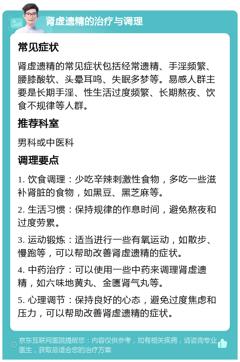 肾虚遗精的治疗与调理 常见症状 肾虚遗精的常见症状包括经常遗精、手淫频繁、腰膝酸软、头晕耳鸣、失眠多梦等。易感人群主要是长期手淫、性生活过度频繁、长期熬夜、饮食不规律等人群。 推荐科室 男科或中医科 调理要点 1. 饮食调理：少吃辛辣刺激性食物，多吃一些滋补肾脏的食物，如黑豆、黑芝麻等。 2. 生活习惯：保持规律的作息时间，避免熬夜和过度劳累。 3. 运动锻炼：适当进行一些有氧运动，如散步、慢跑等，可以帮助改善肾虚遗精的症状。 4. 中药治疗：可以使用一些中药来调理肾虚遗精，如六味地黄丸、金匮肾气丸等。 5. 心理调节：保持良好的心态，避免过度焦虑和压力，可以帮助改善肾虚遗精的症状。