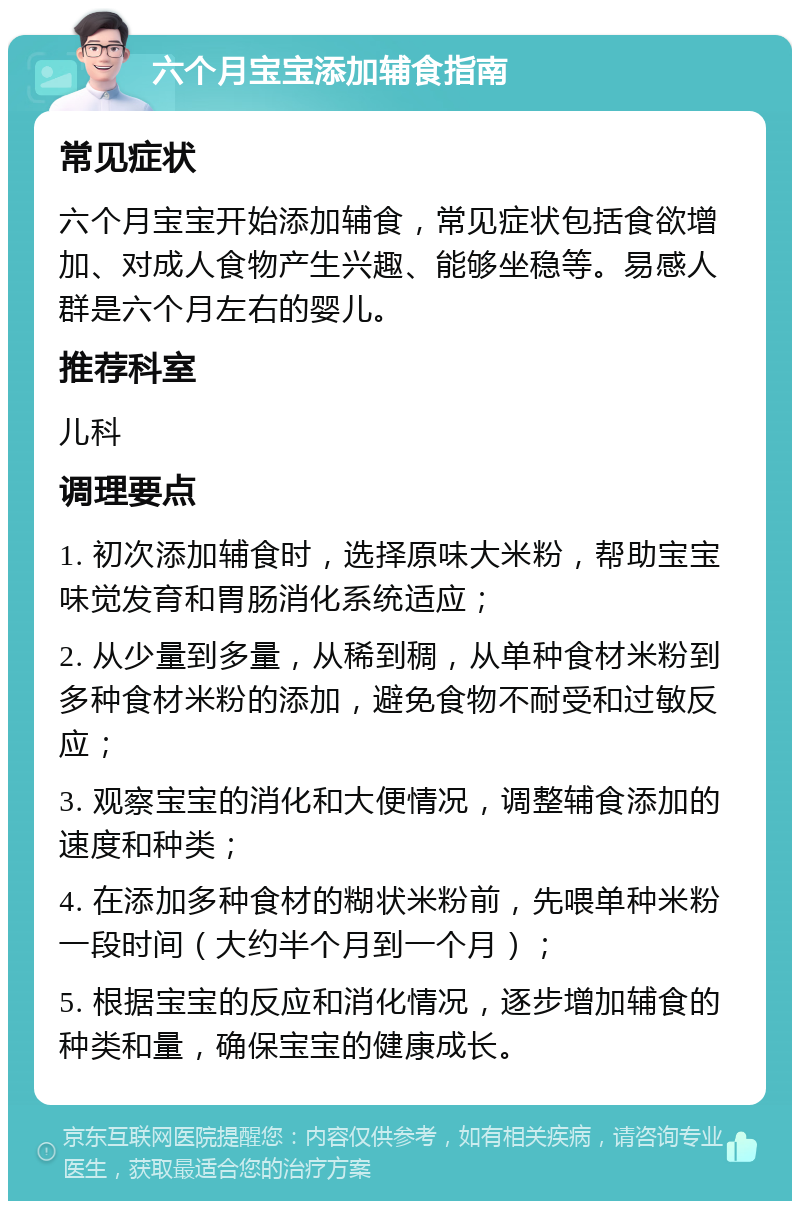 六个月宝宝添加辅食指南 常见症状 六个月宝宝开始添加辅食，常见症状包括食欲增加、对成人食物产生兴趣、能够坐稳等。易感人群是六个月左右的婴儿。 推荐科室 儿科 调理要点 1. 初次添加辅食时，选择原味大米粉，帮助宝宝味觉发育和胃肠消化系统适应； 2. 从少量到多量，从稀到稠，从单种食材米粉到多种食材米粉的添加，避免食物不耐受和过敏反应； 3. 观察宝宝的消化和大便情况，调整辅食添加的速度和种类； 4. 在添加多种食材的糊状米粉前，先喂单种米粉一段时间（大约半个月到一个月）； 5. 根据宝宝的反应和消化情况，逐步增加辅食的种类和量，确保宝宝的健康成长。