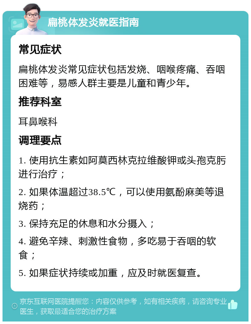 扁桃体发炎就医指南 常见症状 扁桃体发炎常见症状包括发烧、咽喉疼痛、吞咽困难等，易感人群主要是儿童和青少年。 推荐科室 耳鼻喉科 调理要点 1. 使用抗生素如阿莫西林克拉维酸钾或头孢克肟进行治疗； 2. 如果体温超过38.5℃，可以使用氨酚麻美等退烧药； 3. 保持充足的休息和水分摄入； 4. 避免辛辣、刺激性食物，多吃易于吞咽的软食； 5. 如果症状持续或加重，应及时就医复查。