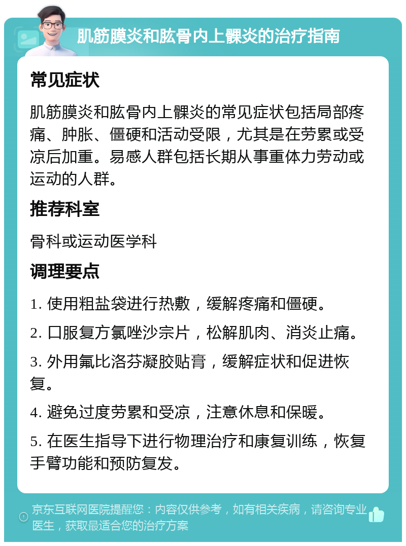 肌筋膜炎和肱骨内上髁炎的治疗指南 常见症状 肌筋膜炎和肱骨内上髁炎的常见症状包括局部疼痛、肿胀、僵硬和活动受限，尤其是在劳累或受凉后加重。易感人群包括长期从事重体力劳动或运动的人群。 推荐科室 骨科或运动医学科 调理要点 1. 使用粗盐袋进行热敷，缓解疼痛和僵硬。 2. 口服复方氯唑沙宗片，松解肌肉、消炎止痛。 3. 外用氟比洛芬凝胶贴膏，缓解症状和促进恢复。 4. 避免过度劳累和受凉，注意休息和保暖。 5. 在医生指导下进行物理治疗和康复训练，恢复手臂功能和预防复发。