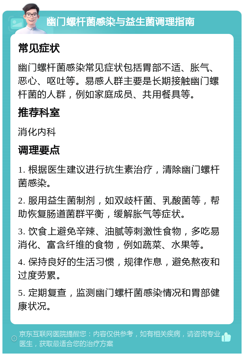 幽门螺杆菌感染与益生菌调理指南 常见症状 幽门螺杆菌感染常见症状包括胃部不适、胀气、恶心、呕吐等。易感人群主要是长期接触幽门螺杆菌的人群，例如家庭成员、共用餐具等。 推荐科室 消化内科 调理要点 1. 根据医生建议进行抗生素治疗，清除幽门螺杆菌感染。 2. 服用益生菌制剂，如双歧杆菌、乳酸菌等，帮助恢复肠道菌群平衡，缓解胀气等症状。 3. 饮食上避免辛辣、油腻等刺激性食物，多吃易消化、富含纤维的食物，例如蔬菜、水果等。 4. 保持良好的生活习惯，规律作息，避免熬夜和过度劳累。 5. 定期复查，监测幽门螺杆菌感染情况和胃部健康状况。