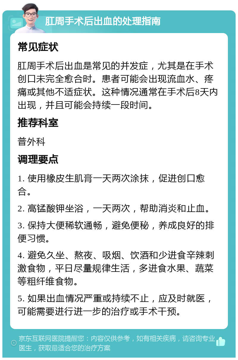 肛周手术后出血的处理指南 常见症状 肛周手术后出血是常见的并发症，尤其是在手术创口未完全愈合时。患者可能会出现流血水、疼痛或其他不适症状。这种情况通常在手术后8天内出现，并且可能会持续一段时间。 推荐科室 普外科 调理要点 1. 使用橡皮生肌膏一天两次涂抹，促进创口愈合。 2. 高锰酸钾坐浴，一天两次，帮助消炎和止血。 3. 保持大便稀软通畅，避免便秘，养成良好的排便习惯。 4. 避免久坐、熬夜、吸烟、饮酒和少进食辛辣刺激食物，平日尽量规律生活，多进食水果、蔬菜等粗纤维食物。 5. 如果出血情况严重或持续不止，应及时就医，可能需要进行进一步的治疗或手术干预。