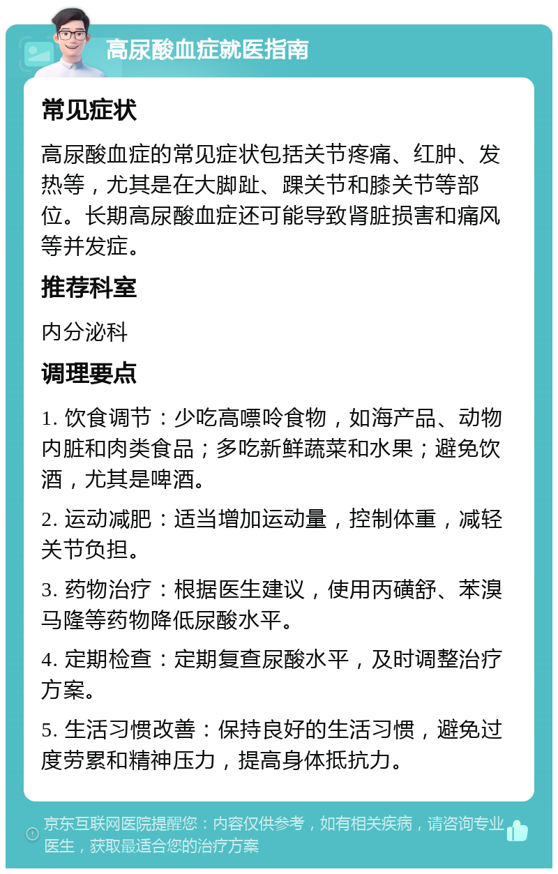 高尿酸血症就医指南 常见症状 高尿酸血症的常见症状包括关节疼痛、红肿、发热等，尤其是在大脚趾、踝关节和膝关节等部位。长期高尿酸血症还可能导致肾脏损害和痛风等并发症。 推荐科室 内分泌科 调理要点 1. 饮食调节：少吃高嘌呤食物，如海产品、动物内脏和肉类食品；多吃新鲜蔬菜和水果；避免饮酒，尤其是啤酒。 2. 运动减肥：适当增加运动量，控制体重，减轻关节负担。 3. 药物治疗：根据医生建议，使用丙磺舒、苯溴马隆等药物降低尿酸水平。 4. 定期检查：定期复查尿酸水平，及时调整治疗方案。 5. 生活习惯改善：保持良好的生活习惯，避免过度劳累和精神压力，提高身体抵抗力。