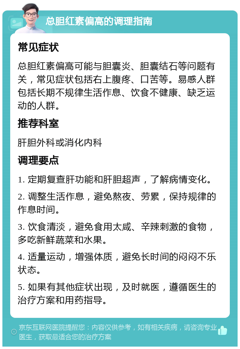 总胆红素偏高的调理指南 常见症状 总胆红素偏高可能与胆囊炎、胆囊结石等问题有关，常见症状包括右上腹疼、口苦等。易感人群包括长期不规律生活作息、饮食不健康、缺乏运动的人群。 推荐科室 肝胆外科或消化内科 调理要点 1. 定期复查肝功能和肝胆超声，了解病情变化。 2. 调整生活作息，避免熬夜、劳累，保持规律的作息时间。 3. 饮食清淡，避免食用太咸、辛辣刺激的食物，多吃新鲜蔬菜和水果。 4. 适量运动，增强体质，避免长时间的闷闷不乐状态。 5. 如果有其他症状出现，及时就医，遵循医生的治疗方案和用药指导。