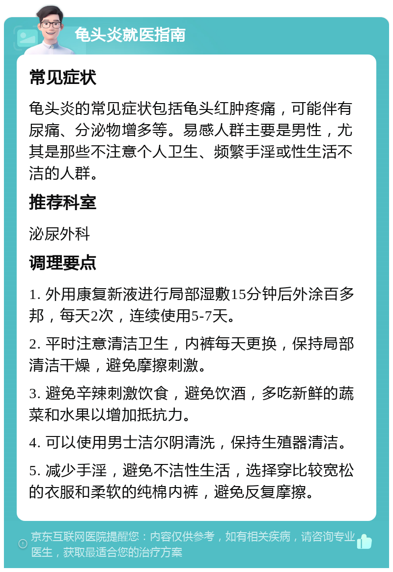 龟头炎就医指南 常见症状 龟头炎的常见症状包括龟头红肿疼痛，可能伴有尿痛、分泌物增多等。易感人群主要是男性，尤其是那些不注意个人卫生、频繁手淫或性生活不洁的人群。 推荐科室 泌尿外科 调理要点 1. 外用康复新液进行局部湿敷15分钟后外涂百多邦，每天2次，连续使用5-7天。 2. 平时注意清洁卫生，内裤每天更换，保持局部清洁干燥，避免摩擦刺激。 3. 避免辛辣刺激饮食，避免饮酒，多吃新鲜的蔬菜和水果以增加抵抗力。 4. 可以使用男士洁尔阴清洗，保持生殖器清洁。 5. 减少手淫，避免不洁性生活，选择穿比较宽松的衣服和柔软的纯棉内裤，避免反复摩擦。