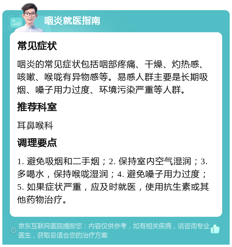 咽炎就医指南 常见症状 咽炎的常见症状包括咽部疼痛、干燥、灼热感、咳嗽、喉咙有异物感等。易感人群主要是长期吸烟、嗓子用力过度、环境污染严重等人群。 推荐科室 耳鼻喉科 调理要点 1. 避免吸烟和二手烟；2. 保持室内空气湿润；3. 多喝水，保持喉咙湿润；4. 避免嗓子用力过度；5. 如果症状严重，应及时就医，使用抗生素或其他药物治疗。