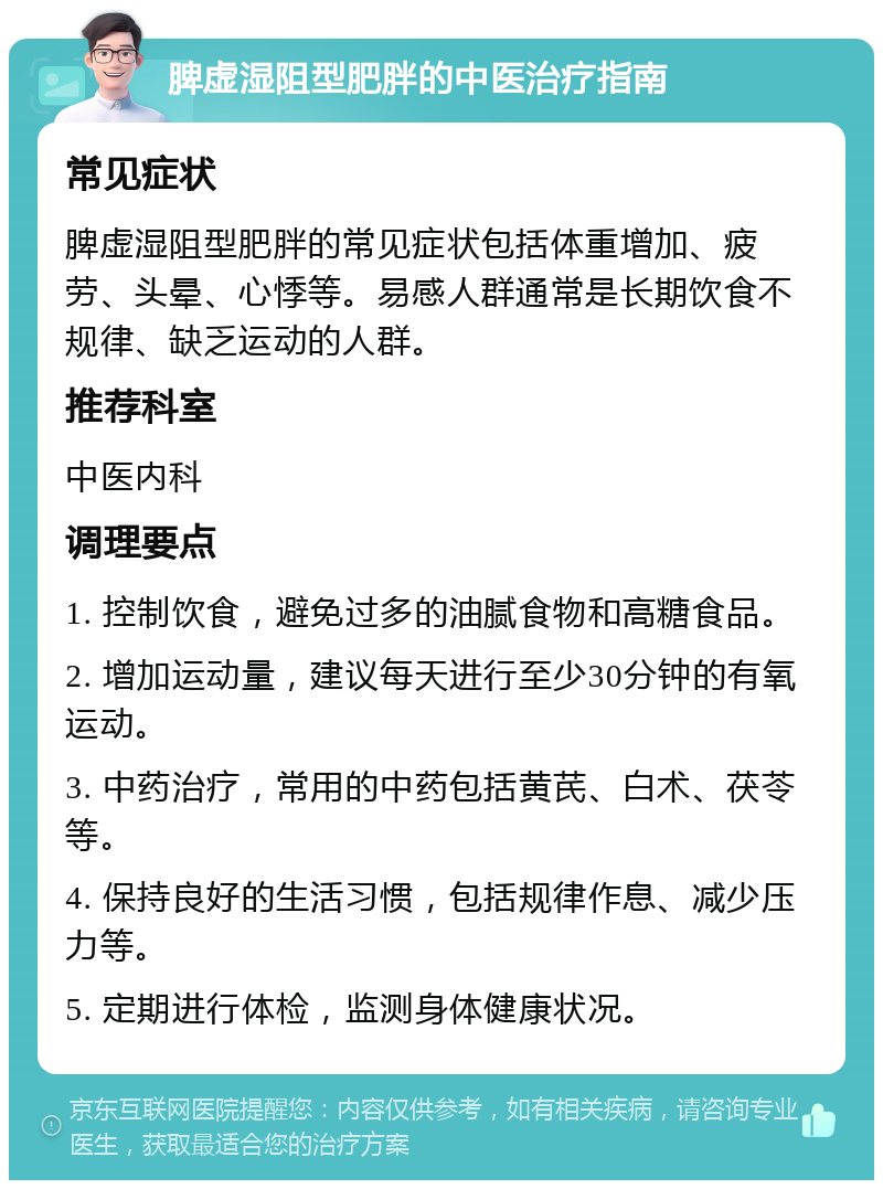 脾虚湿阻型肥胖的中医治疗指南 常见症状 脾虚湿阻型肥胖的常见症状包括体重增加、疲劳、头晕、心悸等。易感人群通常是长期饮食不规律、缺乏运动的人群。 推荐科室 中医内科 调理要点 1. 控制饮食，避免过多的油腻食物和高糖食品。 2. 增加运动量，建议每天进行至少30分钟的有氧运动。 3. 中药治疗，常用的中药包括黄芪、白术、茯苓等。 4. 保持良好的生活习惯，包括规律作息、减少压力等。 5. 定期进行体检，监测身体健康状况。