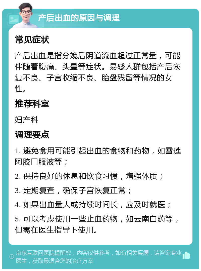 产后出血的原因与调理 常见症状 产后出血是指分娩后阴道流血超过正常量，可能伴随着腹痛、头晕等症状。易感人群包括产后恢复不良、子宫收缩不良、胎盘残留等情况的女性。 推荐科室 妇产科 调理要点 1. 避免食用可能引起出血的食物和药物，如雪莲阿胶口服液等； 2. 保持良好的休息和饮食习惯，增强体质； 3. 定期复查，确保子宫恢复正常； 4. 如果出血量大或持续时间长，应及时就医； 5. 可以考虑使用一些止血药物，如云南白药等，但需在医生指导下使用。