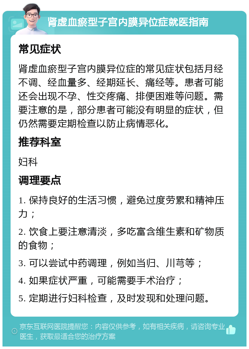 肾虚血瘀型子宫内膜异位症就医指南 常见症状 肾虚血瘀型子宫内膜异位症的常见症状包括月经不调、经血量多、经期延长、痛经等。患者可能还会出现不孕、性交疼痛、排便困难等问题。需要注意的是，部分患者可能没有明显的症状，但仍然需要定期检查以防止病情恶化。 推荐科室 妇科 调理要点 1. 保持良好的生活习惯，避免过度劳累和精神压力； 2. 饮食上要注意清淡，多吃富含维生素和矿物质的食物； 3. 可以尝试中药调理，例如当归、川芎等； 4. 如果症状严重，可能需要手术治疗； 5. 定期进行妇科检查，及时发现和处理问题。