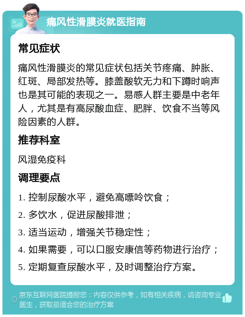 痛风性滑膜炎就医指南 常见症状 痛风性滑膜炎的常见症状包括关节疼痛、肿胀、红斑、局部发热等。膝盖酸软无力和下蹲时响声也是其可能的表现之一。易感人群主要是中老年人，尤其是有高尿酸血症、肥胖、饮食不当等风险因素的人群。 推荐科室 风湿免疫科 调理要点 1. 控制尿酸水平，避免高嘌呤饮食； 2. 多饮水，促进尿酸排泄； 3. 适当运动，增强关节稳定性； 4. 如果需要，可以口服安康信等药物进行治疗； 5. 定期复查尿酸水平，及时调整治疗方案。