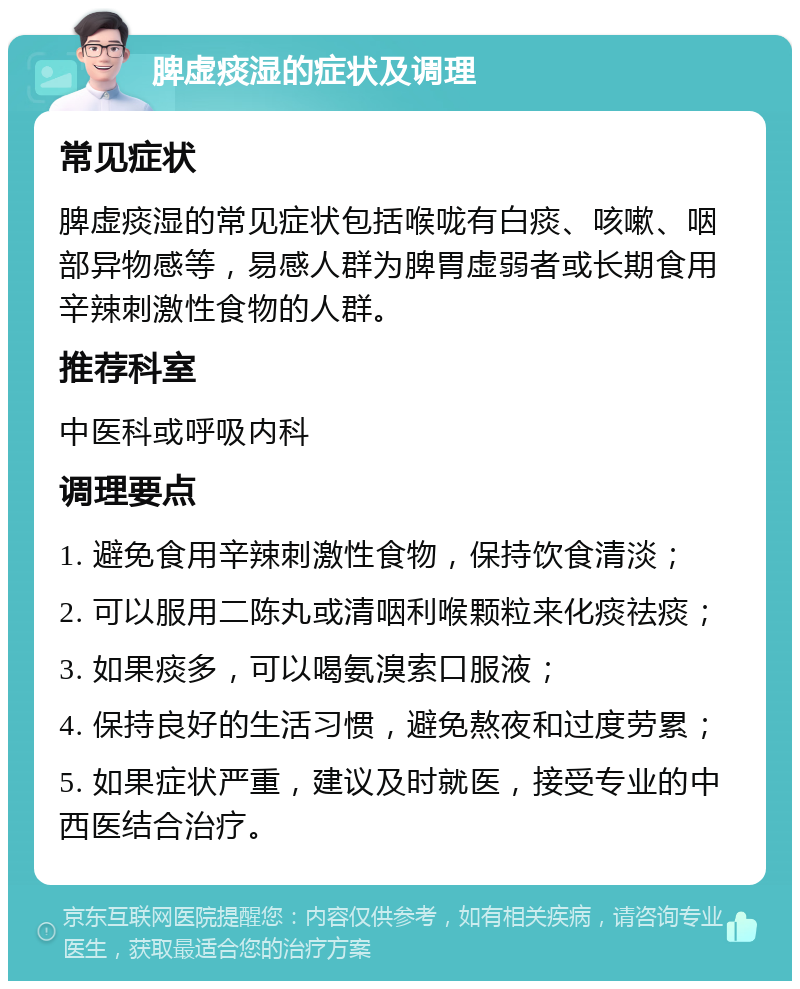 脾虚痰湿的症状及调理 常见症状 脾虚痰湿的常见症状包括喉咙有白痰、咳嗽、咽部异物感等，易感人群为脾胃虚弱者或长期食用辛辣刺激性食物的人群。 推荐科室 中医科或呼吸内科 调理要点 1. 避免食用辛辣刺激性食物，保持饮食清淡； 2. 可以服用二陈丸或清咽利喉颗粒来化痰祛痰； 3. 如果痰多，可以喝氨溴索口服液； 4. 保持良好的生活习惯，避免熬夜和过度劳累； 5. 如果症状严重，建议及时就医，接受专业的中西医结合治疗。