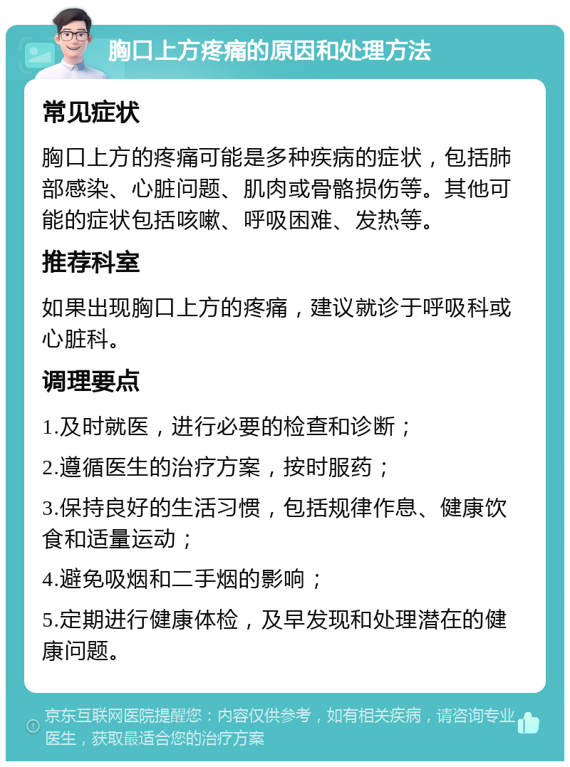 胸口上方疼痛的原因和处理方法 常见症状 胸口上方的疼痛可能是多种疾病的症状，包括肺部感染、心脏问题、肌肉或骨骼损伤等。其他可能的症状包括咳嗽、呼吸困难、发热等。 推荐科室 如果出现胸口上方的疼痛，建议就诊于呼吸科或心脏科。 调理要点 1.及时就医，进行必要的检查和诊断； 2.遵循医生的治疗方案，按时服药； 3.保持良好的生活习惯，包括规律作息、健康饮食和适量运动； 4.避免吸烟和二手烟的影响； 5.定期进行健康体检，及早发现和处理潜在的健康问题。