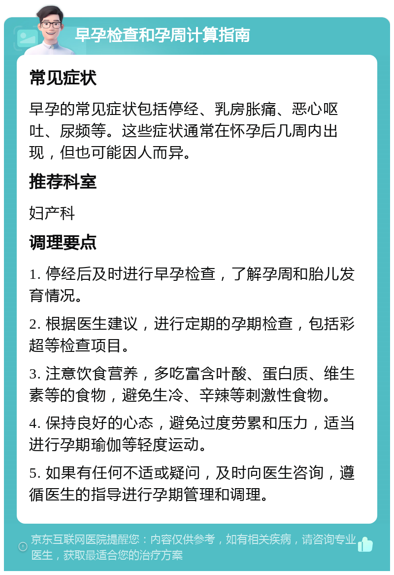 早孕检查和孕周计算指南 常见症状 早孕的常见症状包括停经、乳房胀痛、恶心呕吐、尿频等。这些症状通常在怀孕后几周内出现，但也可能因人而异。 推荐科室 妇产科 调理要点 1. 停经后及时进行早孕检查，了解孕周和胎儿发育情况。 2. 根据医生建议，进行定期的孕期检查，包括彩超等检查项目。 3. 注意饮食营养，多吃富含叶酸、蛋白质、维生素等的食物，避免生冷、辛辣等刺激性食物。 4. 保持良好的心态，避免过度劳累和压力，适当进行孕期瑜伽等轻度运动。 5. 如果有任何不适或疑问，及时向医生咨询，遵循医生的指导进行孕期管理和调理。