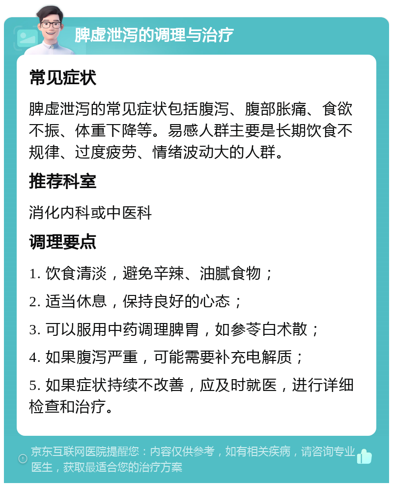 脾虚泄泻的调理与治疗 常见症状 脾虚泄泻的常见症状包括腹泻、腹部胀痛、食欲不振、体重下降等。易感人群主要是长期饮食不规律、过度疲劳、情绪波动大的人群。 推荐科室 消化内科或中医科 调理要点 1. 饮食清淡，避免辛辣、油腻食物； 2. 适当休息，保持良好的心态； 3. 可以服用中药调理脾胃，如参苓白术散； 4. 如果腹泻严重，可能需要补充电解质； 5. 如果症状持续不改善，应及时就医，进行详细检查和治疗。