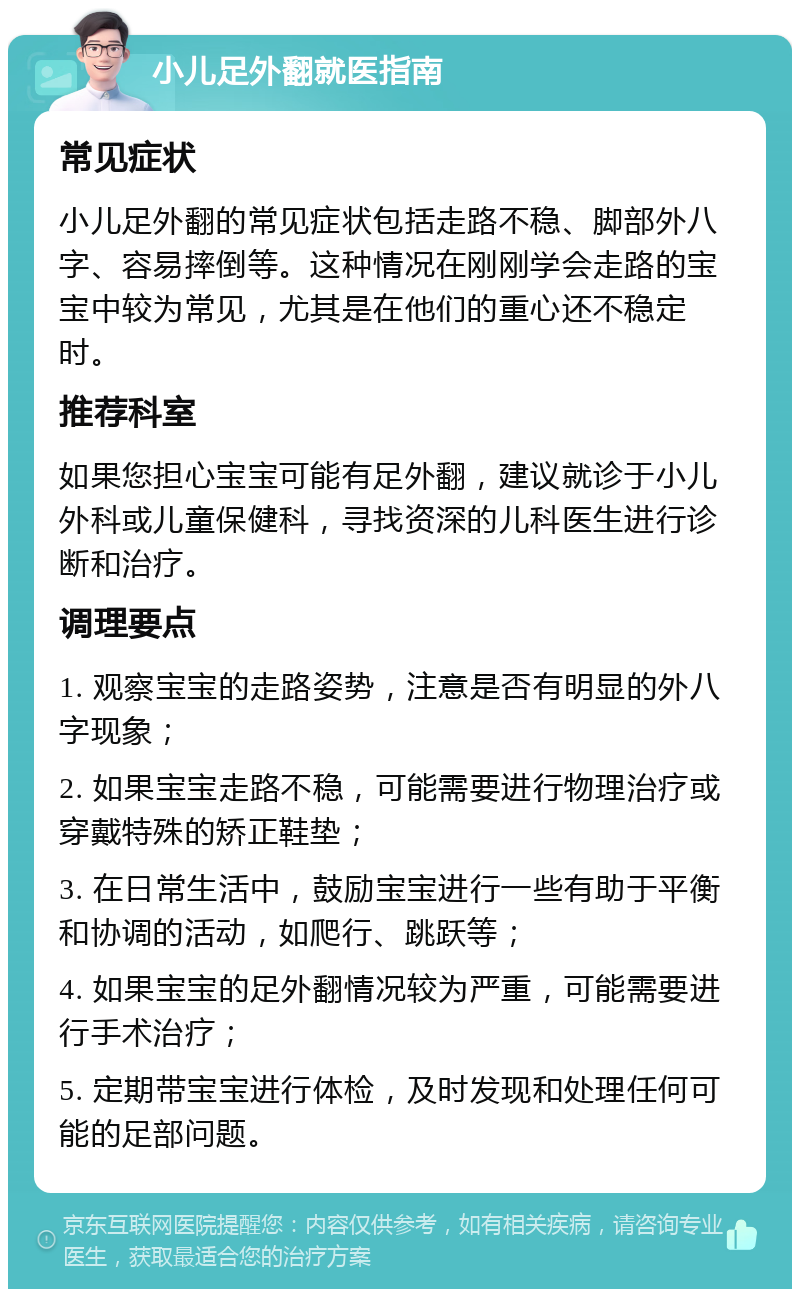 小儿足外翻就医指南 常见症状 小儿足外翻的常见症状包括走路不稳、脚部外八字、容易摔倒等。这种情况在刚刚学会走路的宝宝中较为常见，尤其是在他们的重心还不稳定时。 推荐科室 如果您担心宝宝可能有足外翻，建议就诊于小儿外科或儿童保健科，寻找资深的儿科医生进行诊断和治疗。 调理要点 1. 观察宝宝的走路姿势，注意是否有明显的外八字现象； 2. 如果宝宝走路不稳，可能需要进行物理治疗或穿戴特殊的矫正鞋垫； 3. 在日常生活中，鼓励宝宝进行一些有助于平衡和协调的活动，如爬行、跳跃等； 4. 如果宝宝的足外翻情况较为严重，可能需要进行手术治疗； 5. 定期带宝宝进行体检，及时发现和处理任何可能的足部问题。