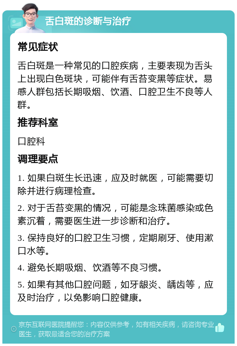 舌白斑的诊断与治疗 常见症状 舌白斑是一种常见的口腔疾病，主要表现为舌头上出现白色斑块，可能伴有舌苔变黑等症状。易感人群包括长期吸烟、饮酒、口腔卫生不良等人群。 推荐科室 口腔科 调理要点 1. 如果白斑生长迅速，应及时就医，可能需要切除并进行病理检查。 2. 对于舌苔变黑的情况，可能是念珠菌感染或色素沉着，需要医生进一步诊断和治疗。 3. 保持良好的口腔卫生习惯，定期刷牙、使用漱口水等。 4. 避免长期吸烟、饮酒等不良习惯。 5. 如果有其他口腔问题，如牙龈炎、龋齿等，应及时治疗，以免影响口腔健康。