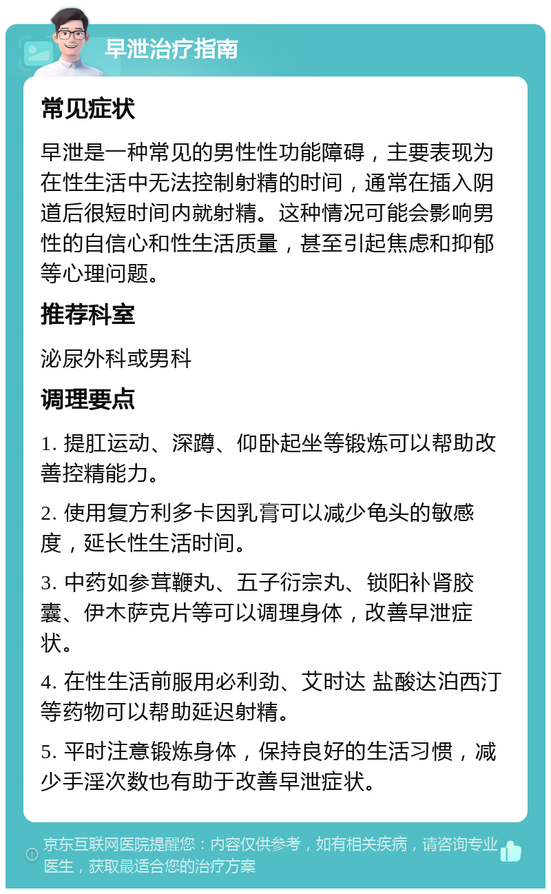 早泄治疗指南 常见症状 早泄是一种常见的男性性功能障碍，主要表现为在性生活中无法控制射精的时间，通常在插入阴道后很短时间内就射精。这种情况可能会影响男性的自信心和性生活质量，甚至引起焦虑和抑郁等心理问题。 推荐科室 泌尿外科或男科 调理要点 1. 提肛运动、深蹲、仰卧起坐等锻炼可以帮助改善控精能力。 2. 使用复方利多卡因乳膏可以减少龟头的敏感度，延长性生活时间。 3. 中药如参茸鞭丸、五子衍宗丸、锁阳补肾胶囊、伊木萨克片等可以调理身体，改善早泄症状。 4. 在性生活前服用必利劲、艾时达 盐酸达泊西汀等药物可以帮助延迟射精。 5. 平时注意锻炼身体，保持良好的生活习惯，减少手淫次数也有助于改善早泄症状。