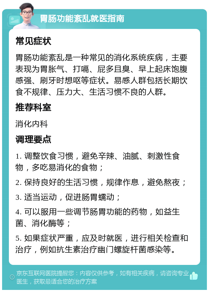 胃肠功能紊乱就医指南 常见症状 胃肠功能紊乱是一种常见的消化系统疾病，主要表现为胃胀气、打嗝、屁多且臭、早上起床饱腹感强、刷牙时想呕等症状。易感人群包括长期饮食不规律、压力大、生活习惯不良的人群。 推荐科室 消化内科 调理要点 1. 调整饮食习惯，避免辛辣、油腻、刺激性食物，多吃易消化的食物； 2. 保持良好的生活习惯，规律作息，避免熬夜； 3. 适当运动，促进肠胃蠕动； 4. 可以服用一些调节肠胃功能的药物，如益生菌、消化酶等； 5. 如果症状严重，应及时就医，进行相关检查和治疗，例如抗生素治疗幽门螺旋杆菌感染等。