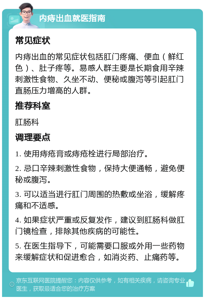 内痔出血就医指南 常见症状 内痔出血的常见症状包括肛门疼痛、便血（鲜红色）、肚子疼等。易感人群主要是长期食用辛辣刺激性食物、久坐不动、便秘或腹泻等引起肛门直肠压力增高的人群。 推荐科室 肛肠科 调理要点 1. 使用痔疮膏或痔疮栓进行局部治疗。 2. 忌口辛辣刺激性食物，保持大便通畅，避免便秘或腹泻。 3. 可以适当进行肛门周围的热敷或坐浴，缓解疼痛和不适感。 4. 如果症状严重或反复发作，建议到肛肠科做肛门镜检查，排除其他疾病的可能性。 5. 在医生指导下，可能需要口服或外用一些药物来缓解症状和促进愈合，如消炎药、止痛药等。