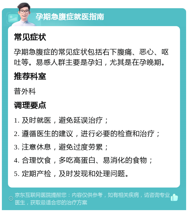 孕期急腹症就医指南 常见症状 孕期急腹症的常见症状包括右下腹痛、恶心、呕吐等。易感人群主要是孕妇，尤其是在孕晚期。 推荐科室 普外科 调理要点 1. 及时就医，避免延误治疗； 2. 遵循医生的建议，进行必要的检查和治疗； 3. 注意休息，避免过度劳累； 4. 合理饮食，多吃高蛋白、易消化的食物； 5. 定期产检，及时发现和处理问题。