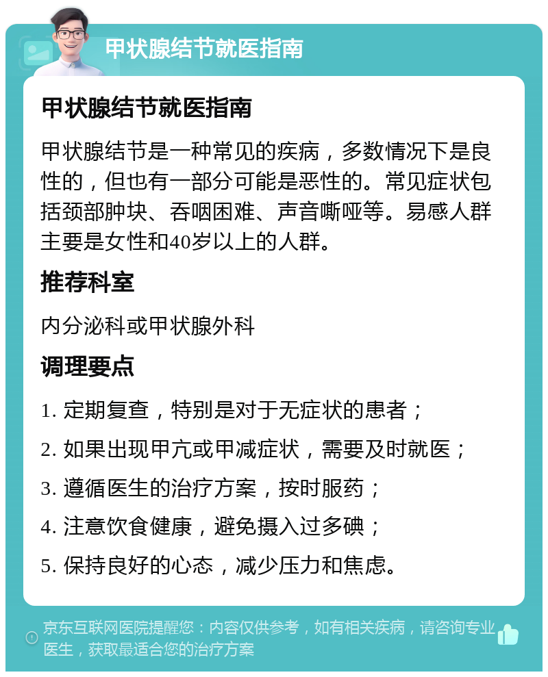 甲状腺结节就医指南 甲状腺结节就医指南 甲状腺结节是一种常见的疾病，多数情况下是良性的，但也有一部分可能是恶性的。常见症状包括颈部肿块、吞咽困难、声音嘶哑等。易感人群主要是女性和40岁以上的人群。 推荐科室 内分泌科或甲状腺外科 调理要点 1. 定期复查，特别是对于无症状的患者； 2. 如果出现甲亢或甲减症状，需要及时就医； 3. 遵循医生的治疗方案，按时服药； 4. 注意饮食健康，避免摄入过多碘； 5. 保持良好的心态，减少压力和焦虑。